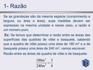 1- Razão
Se as grandezas são da mesma espécie (comprimento e
largura, ou área e área), suas medidas devem ser
expressas na mesma unidade e nesse caso, a razão é
um número puro.
Ex: Se temos que determinar a razão entre as áreas das
superfícies das quadras de vôlei e basquete, sabendo
que a quadra de vôlei possui uma área de 180 m2 e a de
basquete possui uma área de 240 m2, vamos escrever:
Razão entre as áreas da quadra de vôlei e de basquete:
2
2
180 3
240 4
m
m

 