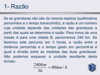 1- Razão
Se as grandezas não são da mesma espécie (quilômetros
percorridos e o tempo transcorrido), a razão é um número
cuja unidade depende das unidades das grandezas a
partir das quais se determina a razão. Para irmos de uma
cidade A para uma cidade B, percorremos 240 km. Se
fazemos este percurso em 3 horas, a razão entre a
distância percorrida e o tempo gasto em percorrê-la é
igual à divisão entre as medidas das duas grandezas.
Não podemos esquecer a unidade resultante desta
divisão:
240
80 /
3
km
km h
h

 