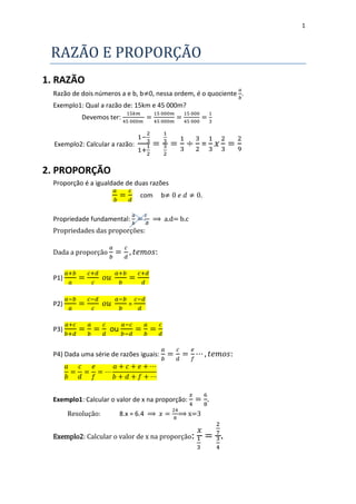 1



 RAZAO E PROPORÇAO
1. RAZÃO
  Razão de dois números a e b, b 0, nessa ordem, é o quociente .
  Exemplo1: Qual a razão de: 15km e 45 000m?
            Devemos ter:


  Exemplo2: Calcular a razão:                        =

2. PROPORÇÃO
  Proporção é a igualdade de duas razões
                                com      b


  Propriedade fundamental:          ⟹ a.d= b.c
  Propriedades das proporções:


  Dada a proporção


  P1)


  P2)                       =


  P3)                ou

  P4) Dada uma série de razões iguais:




  Exemplo1: Calcular o valor de x na proporção:
        Resolução:        8.x = 6.4 ⟹        ⟹ x=3


  Exemplo2: Calcular o valor de x na proporção:      =
 