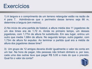 Exercícios
2) No início de uma partida de futebol, a altura média dos 11 jogadores de
um dos times era de 1,72 m. Ainda no primeiro tempo, um desses
jogadores, com 1,77m de altura foi substituído. Em seu lugar, entrou um
outro que media 1,68m de altura. No segundo tempo, outro jogador, com
1,73m de altura foi expulso. Ao terminar a partida qual era a média de
altura dos jogadores desse time?
1) A largura e o comprimento de um terreno retangular estão na razão de
4 para 7. Admitindo-se que o perímetro desse terreno seja 66 m,
determine a largura (em metros).
3) Um grupo de 12 amigos deveria dividir igualmente o valor da conta em
um bar. Na hora de pagar, três pessoas não tinham dinheiro e, por isso,
cada uma das outras teve que pagar R$ 5,00 a mais do que o previsto.
Qual foi o valor da conta?
 