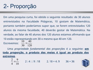 2- Proporção
Em uma pesquisa curta, foi obtido o seguinte resultado: de 30 alunos
entrevistados na Faculdade Pitágoras, 10 gostam de Matemática,
portanto também poderíamos supor que, se forem entrevistados 120
alunos da mesma faculdade, 40 deverão gostar de Matemática. Na
verdade, ao falar de 40 alunos dos 120 alunos estamos afirmando que
10 estão representando em 30 o mesmo que 40 em 120.
Escrevemos:
10 40
30 120

Uma propriedade fundamental das proporções é a seguinte: em
toda proporção, o produto dos meios é igual ao produto dos
extremos.
2 : 4 : : 9 : 18 2. 18 = 4. 9 36 = 36
2 9
4 18

 