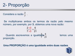 2- Proporção
Considera a razão .
Se multiplicares ambos os termos da razão pelo mesmo
número, por exemplo, por 3, obtemos uma nova razão:
Quando escrevemos a igualdade temos uma
proporção.
Uma PROPORÇÃO é uma igualdade entre duas razões.
2
7
3
3
2 6
7 21



2 6
7 21

 