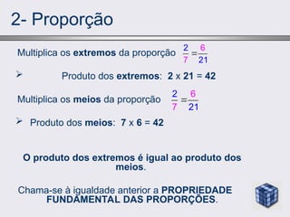 2- Proporção
Multiplica os extremos da proporção
 Produto dos extremos: 2 x 21 = 42
Multiplica os meios da proporção
 Produto dos meios: 7 x 6 = 42
O produto dos extremos é igual ao produto dos
meios.
Chama-se à igualdade anterior a PROPRIEDADE
FUNDAMENTAL DAS PROPORÇÕES.
2
7 1
6
2

2
7 1
6
2

 