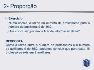 2- Proporção
 Exercício
Numa escola, a razão do número de professores para o
número de auxiliares é de 16:2.
Que conclusão podemos tirar da informação dada?
RESPOSTA
Como a razão entre o número de professores e o número
de auxiliares é de 16:2, podemos concluir que para cada 16
professores existem 2 auxiliares.
 