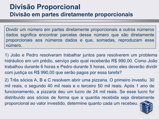Divisão Proporcional
Divisão em partes diretamente proporcionais
Dividir um número em partes diretamente proporcionais a outros números
dados significa encontrar parcelas desse número que são diretamente
proporcionais aos números dados e que, somadas, reproduzam esse
número.
1) João e Pedro resolveram trabalhar juntos para resolverem um problema
hidráulico em um prédio, serviço pelo qual receberão R$ 990,00. Como João
trabalhou durante 6 horas e Pedro durante 5 horas, como eles deverão dividir
com justiça os R$ 990,00 que serão pagos por essa tarefa?
2) Três sócios A, B e C resolvem abrir uma pizzaria. O primeiro investiu 30
mil reais, o segundo 40 mil reais e o terceiro 50 mil reais. Após 1 ano de
funcionamento, a pizzaria deu um lucro de 24 mil reais. Se esse lucro for
distribuído aos sócios de forma que a quantia recebida seja diretamente
proporcional ao valor investido, determine quanto cada um recebeu.
 