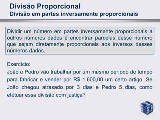 Divisão Proporcional
Divisão em partes inversamente proporcionais
Dividir um número em partes inversamente proporcionais a
outros números dados é encontrar parcelas desse número
que sejam diretamente proporcionais aos inversos desses
números dados.
Exercício:
João e Pedro vão trabalhar por um mesmo período de tempo
para fabricar e vender por R$ 1.600,00 um certo artigo. Se
João chegou atrasado por 3 dias e Pedro 5 dias, como
efetuar essa divisão com justiça?
 