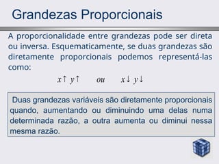 Grandezas Proporcionais
A proporcionalidade entre grandezas pode ser direta
ou inversa. Esquematicamente, se duas grandezas são
diretamente proporcionais podemos representá-las
como:
x y ou x y
   
Duas grandezas variáveis são diretamente proporcionais
quando, aumentando ou diminuindo uma delas numa
determinada razão, a outra aumenta ou diminui nessa
mesma razão.
 