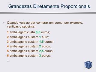 Grandezas Diretamente Proporcionais
• Quando vais ao bar comprar um sumo, por exemplo,
verificas o seguinte:
1 embalagem custa 0,5 euros;
2 embalagens custam 1 euro;
3 embalagens custam 1,5 euros;
4 embalagens custam 2 euros;
5 embalagens custam 2,5 euros;
6 embalagens custam 3 euros;
...
 