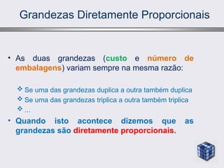 Grandezas Diretamente Proporcionais
• As duas grandezas (custo e número de
embalagens) variam sempre na mesma razão:
 Se uma das grandezas duplica a outra também duplica
 Se uma das grandezas triplica a outra também triplica
 ...
• Quando isto acontece dizemos que as
grandezas são diretamente proporcionais.
 