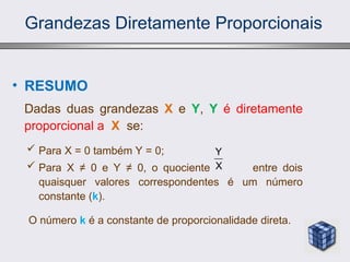 Grandezas Diretamente Proporcionais
• RESUMO
Dadas duas grandezas X e Y, Y é diretamente
proporcional a X se:
 Para X = 0 também Y = 0;
 Para X ≠ 0 e Y ≠ 0, o quociente entre dois
quaisquer valores correspondentes é um número
constante (k).
O número k é a constante de proporcionalidade direta.
Y
X
 
