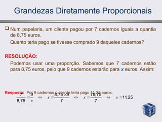 Grandezas Diretamente Proporcionais
 Num papelaria, um cliente pagou por 7 cadernos iguais a quantia
de 8,75 euros.
Quanto teria pago se tivesse comprado 9 daqueles cadernos?
RESOLUÇÃO:
Podemos usar uma proporção. Sabemos que 7 cadernos estão
para 8,75 euros, pelo que 9 cadernos estarão para x euros. Assim:
Resposta: Por 9 cadernos o cliente teria pago 11,25 euros.
7 9 8,75 9 78,75
11,25
8,75 7 7
x x x
x

      
 