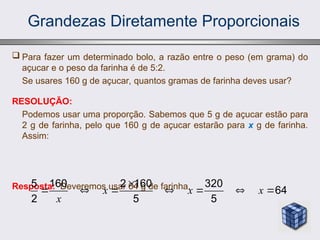Grandezas Diretamente Proporcionais
 Para fazer um determinado bolo, a razão entre o peso (em grama) do
açucar e o peso da farinha é de 5:2.
Se usares 160 g de açucar, quantos gramas de farinha deves usar?
RESOLUÇÃO:
Podemos usar uma proporção. Sabemos que 5 g de açucar estão para
2 g de farinha, pelo que 160 g de açucar estarão para x g de farinha.
Assim:
Resposta: Deveremos usar 64 g de farinha.
5 160 2 160 320
64
2 5 5
x x x
x

      
 