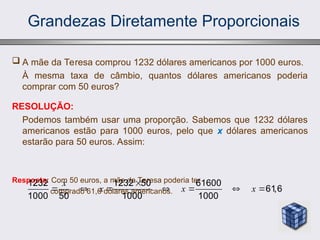 Grandezas Diretamente Proporcionais
 A mãe da Teresa comprou 1232 dólares americanos por 1000 euros.
À mesma taxa de câmbio, quantos dólares americanos poderia
comprar com 50 euros?
RESOLUÇÃO:
Podemos também usar uma proporção. Sabemos que 1232 dólares
americanos estão para 1000 euros, pelo que x dólares americanos
estarão para 50 euros. Assim:
Resposta: Com 50 euros, a mãe da Teresa poderia ter
comprado 61,6 dólares americanos.
1232 1232 50 61600
61,6
1000 50 1000 1000
x
x x x

      
 