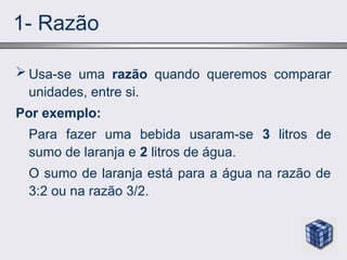 1- Razão
 Usa-se uma razão quando queremos comparar
unidades, entre si.
Por exemplo:
Para fazer uma bebida usaram-se 3 litros de
sumo de laranja e 2 litros de água.
O sumo de laranja está para a água na razão de
3:2 ou na razão 3/2.
 