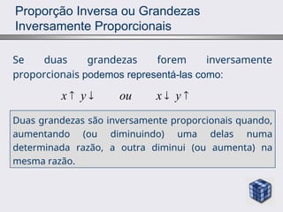 Proporção Inversa ou Grandezas
Inversamente Proporcionais
Se duas grandezas forem inversamente
proporcionais podemos representá-las como:
x y ou x y
   
Duas grandezas são inversamente proporcionais quando,
aumentando (ou diminuindo) uma delas numa
determinada razão, a outra diminui (ou aumenta) na
mesma razão.
 