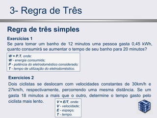 3- Regra de Três
Exercícios 2
Dois ciclistas se deslocam com velocidades constantes de 30km/h e
27km/h, respectivamente, percorrendo uma mesma distância. Se um
gasta 18 minutos a mais que o outro, determine o tempo gasto pelo
ciclista mais lento.
Regra de três simples
Exercícios 1
Se para tomar um banho de 12 minutos uma pessoa gasta 0,45 kWh,
quanto consumirá se aumentar o tempo de seu banho para 20 minutos?
W = P.T, onde:
W - energia consumida;
P - potência do eletrodoméstico considerado;
T - tempo de utilização do eletrodoméstico.
V = E/T, onde:
V - velocidade;
E - espaço;
T - tempo.
 