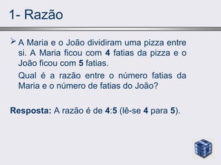1- Razão
 A Maria e o João dividiram uma pizza entre
si. A Maria ficou com 4 fatias da pizza e o
João ficou com 5 fatias.
Qual é a razão entre o número fatias da
Maria e o número de fatias do João?
Resposta: A razão é de 4:5 (lê-se 4 para 5).
 