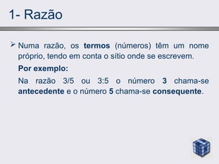 1- Razão
 Numa razão, os termos (números) têm um nome
próprio, tendo em conta o sítio onde se escrevem.
Por exemplo:
Na razão 3/5 ou 3:5 o número 3 chama-se
antecedente e o número 5 chama-se consequente.
 