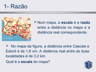 1- Razão
 Num mapa, a escala é a razão
entre a distância no mapa e a
distância real correspondente.
 No mapa da figura, a distância entre Cascais e
Estoril é de 1,6 cm. A distância real entre as duas
localidades é de 3,2 km.
Qual é a escala do mapa?
 