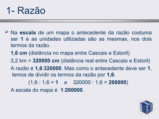 1- Razão
 Na escala de um mapa o antecedente da razão costuma
ser 1 e as unidades utilizadas são as mesmas, nos dois
termos da razão.
1,6 cm (distância no mapa entre Cascais e Estoril)
3,2 km = 320000 cm (distância real entre Cascais e Estoril)
A razão é 1,6:320000. Mas como o antecedente deve ser 1,
temos de dividir os termos da razão por 1,6.
(1,6 : 1,6 = 1 e 320000 : 1,6 = 200000)
A escala do mapa é 1:200000.
 