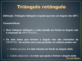 Definição: Triângulo retângulo é aquele que tem um ângulo reto (90º )
Características:
 Num triângulo retângulo, o lado situado em frente ao ângulo reto
é chamado de HIPOTENUSA.
 Os dois lados que formam o ângulo reto são chamados de
CATETOS . De acordo com suas posições, os catetos podem ser:
 Cateto oposto: é o lado situado em frente ao ângulo dado.
 Cateto adjacente : é o lado que ajuda a formar o ângulo dado .
Triângulo retângulo
Prof. João Gilberto
 