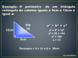 a² = b² + c²
Exemplo: O perímetro de um triângulo
retângulo de catetos iguais a 5cm e 12cm é
igual a:
12cm
5cm
Hip
(a)
a² = 5² + 12²
a² = 25 + 144
a² = 169
a = 13
5 + 12 +13 = 30cmPerímetro =
Prof. João Gilberto
 