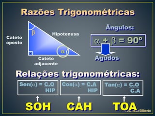 Prof. João Gilberto
Hipotenusa
Cateto
oposto
Cateto
adjacente


 +  = 90º
Ângulos:
Agudos
Sen() = C.O
HIP
Cos() = C.A
HIP
Tan() = C.O
C.A
Relações trigonométricas:
SOH CAH TOA
Razões Trigonométricas
 