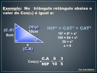 HIP² = CAT² + CAT²
Exemplo: No triângulo retângulo abaixo o
valor do Cos() é igual a:
x
10cm
8cm 10² = 8² + x²
100 = 64 + x²
36 = x²
x = 6
Cos() =

(Hip)
(C.O)
(C.A)
C.A
HIP

6
10

3
5
Prof. João Gilberto
 