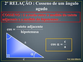 2º RELAÇÃO : Cosseno de um ângulo
agudo
COSSENO : é a razão entre a medida do cateto
adjacente e a medida da hipotenusa .

cateto adjacente
cos
hipotenusa
a
c
c
cos
a
 

Prof. João Gilberto
 