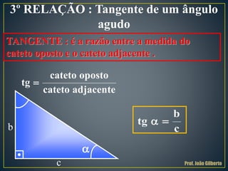 3º RELAÇÃO : Tangente de um ângulo
agudo
TANGENTE : é a razão entre a medida do
cateto oposto e o cateto adjacente .

cateto oposto
tg
cateto adjacente
c
b
tg
c
 
b

Prof. João Gilberto
 