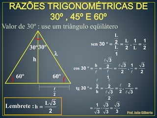 RAZÕES TRIGONOMÉTRICAS DE
30º , 45º E 60º
Valor de 30º : use um triângulo eqüilátero
30º30º
60º 60º
h
l
2
Lembrete :
L
h 
3
2
L
L
sen º .
L L
  
1 1230
2 2
1
h
cos º .   
3
3 1 3230
2 2
1
tg º .
h
   
  
22 230
23 3
2
1 3 3
33 3 Prof. João Gilberto
 