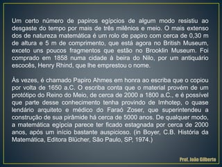 Um certo número de papiros egípcios de algum modo resistiu ao
desgaste do tempo por mais de três milênios e meio. O mais extenso
dos de natureza matemática é um rolo de papiro com cerca de 0,30 m
de altura e 5 m de comprimento, que está agora no British Museum,
exceto uns poucos fragmentos que estão no Brooklin Museum. Foi
comprado em 1858 numa cidade à beira do Nilo, por um antiquário
escocês, Henry Rhind, que lhe emprestou o nome.
Às vezes, é chamado Papiro Ahmes em honra ao escriba que o copiou
por volta de 1650 a.C. O escriba conta que o material provém de um
protótipo do Reino do Meio, de cerca de 2000 a 1800 a.C., e é possível
que parte desse conhecimento tenha provindo de Imhotep, o quase
lendário arquiteto e médico do Faraó Zoser, que superintendeu a
construção de sua pirâmide há cerca de 5000 anos. De qualquer modo,
a matemática egípcia parece ter ficado estagnada por cerca de 2000
anos, após um início bastante auspicioso. (in Boyer, C.B. História da
Matemática, Editora Blücher, São Paulo, SP, 1974.)
Prof. João Gilberto
 