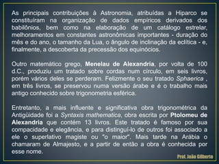 As principais contribuições à Astronomia, atribuídas a Hiparco se
constituíram na organização de dados empíricos derivados dos
babilônios, bem como na elaboração de um catálogo estrelar,
melhoramentos em constantes astronômicas importantes - duração do
mês e do ano, o tamanho da Lua, o ângulo de inclinação da eclítica - e,
finalmente, a descoberta da precessão dos equinócios.
Outro matemático grego, Menelau de Alexandria, por volta de 100
d.C., produziu um tratado sobre cordas num círculo, em seis livros,
porém vários deles se perderam. Felizmente o seu tratado Sphaerica ,
em três livros, se preservou numa versão árabe e é o trabalho mais
antigo conhecido sobre trigonometria esférica.
Entretanto, a mais influente e significativa obra trigonométrica da
Antigüidade foi a Syntaxis mathematica, obra escrita por Ptolomeu de
Alexandria que contém 13 livros. Este tratado é famoso por sua
compacidade e elegância, e para distinguí-lo de outros foi associado a
ele o superlativo magiste ou "o maior". Mais tarde na Arábia o
chamaram de Almajesto, e a partir de então a obra é conhecida por
esse nome.
Prof. João Gilberto
 