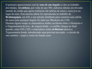 O primeiro aparecimento real do seno de um ângulo se deu no trabalho
dos hindus. Aryabhata, por volta do ano 500, elaborou tabelas envolvendo
metade de cordas que agora realmente são tabelas de senos e usou jiva no
lugar de seno. Esta mesma tabela foi reproduzida no trabalho de
Brahmagupta, em 628, e um método detalhado para construir uma tabela
de senos para qualquer ângulo foi dado por Bhaskara em 1150.
Durante algum tempo os matemáticos árabes oscilaram entre o Almajesto e
a Trigonometria de jiva - de origem hindu - o conflito chegou ao final
quando, entre 850 e 929, o matemático árabe al-Battani adotou a
Trigonometria hindu, introduzindo uma preciosa inovação - o círculo de
raio unitário - surgiu o nome da função seno.
 