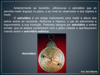 Anteriormente ao teodolito, utilizava-se o astrolábio que só
permitia medir ângulos no plano, e ao nível do observador e dos objetos a
medir.
O astrolábio é um antigo instrumento para medir a altura dos
astros acima do horizonte. Atribui-se a Hiparco, o pai da astronomia e
trigonometria, a sua invenção. Ptolomeu designa por astrolábio a esfera
armilar, que os árabes combinaram com o globo celeste e aperfeiçoaram
criando assim o astrolábio esférico.
Astrolábio
Prof. João Gilberto
 
