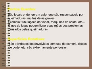 Pontos Quentes: São locais onde  geram calor que são responsáveis por queimaduras, muitas delas graves. Exemplo: tubulações de vapor, máquinas de solda, etc... O uso de luvas podem livrar suas mãos dos problemas  causados pelas queimaduras Superfícies Rotativas: São atividades desenvolvidas com uso de esmeril, discos de corte, etc, são extremamente perigosas. 