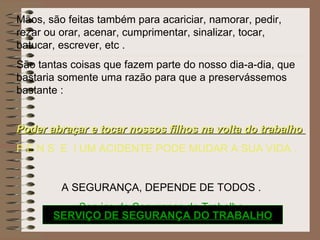 Mãos, são feitas também para acariciar, namorar, pedir, rezar ou orar, acenar, cumprimentar, sinalizar, tocar, batucar, escrever, etc . São tantas coisas que fazem parte do nosso dia-a-dia, que bastaria somente uma razão para que a preservássemos bastante : Poder abraçar e tocar nossos filhos na volta do trabalho  P E N S  E  ! UM ACIDENTE PODE MUDAR A SUA VIDA . A SEGURANÇA, DEPENDE DE TODOS . Serviço de Segurança do Trabalho SERVIÇO DE SEGURANÇA DO TRABALHO 