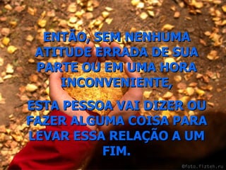 ENTÃO, SEM NENHUMA ATITUDE ERRADA DE SUA PARTE OU EM UMA HORA INCONVENIENTE, ESTA PESSOA VAI DIZER OU FAZER ALGUMA COISA PARA LEVAR ESSA RELAÇÃO A UM FIM. 