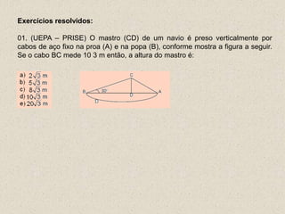 Exercícios resolvidos:
01. (UEPA – PRISE) O mastro (CD) de um navio é preso verticalmente por
cabos de aço fixo na proa (A) e na popa (B), conforme mostra a figura a seguir.
Se o cabo BC mede 10 3 m então, a altura do mastro é:
 