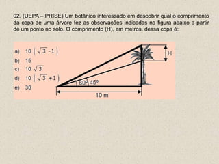 02. (UEPA – PRISE) Um botânico interessado em descobrir qual o comprimento
da copa de uma árvore fez as observações indicadas na figura abaixo a partir
de um ponto no solo. O comprimento (H), em metros, dessa copa é:
 