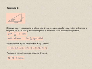 Triângulo 2:
Observe que y representa a altura da árvore e para calcular este valor aplicamos a
tangente de 60O, pois y é o cateto oposto e a medida 10 m é o cateto adjacente.
Substituindo x e y na relação H + x = y , temos:
Portanto o comprimento da copa da árvore é
 