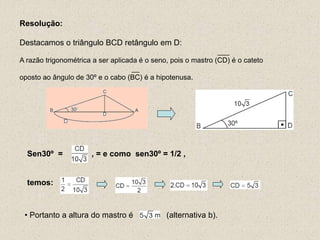 Resolução:
Destacamos o triângulo BCD retângulo em D:
___
A razão trigonométrica a ser aplicada é o seno, pois o mastro (CD) é o cateto
__
oposto ao ângulo de 30º e o cabo (BC) é a hipotenusa.
Sen30º = , = e como sen30º = 1/2 ,
temos:
• Portanto a altura do mastro é (alternativa b).
 