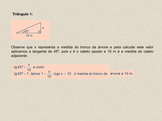 Triângulo 1:
Observe que x representa a medida do tronco da árvore e para calcular este valor
aplicamos a tangente de 45º, pois x é o cateto oposto e 10 m é a medida do cateto
adjacente.
 