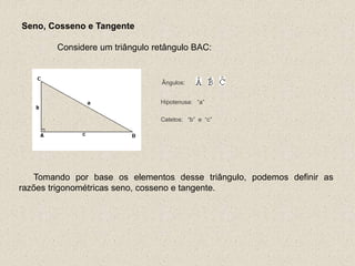 Hipotenusa: “a”
Catetos: “b” e “c”
Seno, Cosseno e Tangente
Considere um triângulo retângulo BAC:
Ângulos:
Tomando por base os elementos desse triângulo, podemos definir as
razões trigonométricas seno, cosseno e tangente.
 