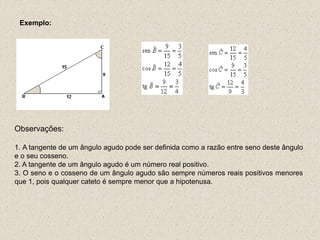 Exemplo:
Observações:
1. A tangente de um ângulo agudo pode ser definida como a razão entre seno deste ângulo
e o seu cosseno.
2. A tangente de um ângulo agudo é um número real positivo.
3. O seno e o cosseno de um ângulo agudo são sempre números reais positivos menores
que 1, pois qualquer cateto é sempre menor que a hipotenusa.
 