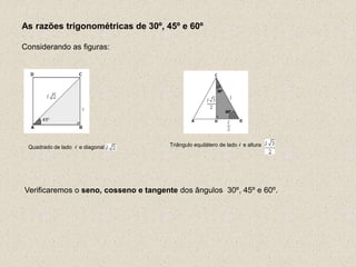 As razões trigonométricas de 30º, 45º e 60º
Considerando as figuras:
Verificaremos o seno, cosseno e tangente dos ângulos 30º, 45º e 60º.
Quadrado de lado l e diagonal Triângulo equilátero de lado l e altura
 