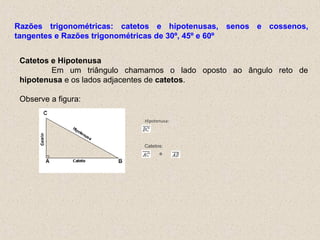 Hipotenusa:
Catetos:
e
Catetos e Hipotenusa
Em um triângulo chamamos o lado oposto ao ângulo reto de
hipotenusa e os lados adjacentes de catetos.
Observe a figura:
Razões trigonométricas: catetos e hipotenusas, senos e cossenos,
tangentes e Razões trigonométricas de 30º, 45º e 60º
 