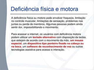 Deficiência física e motora A deficiência física ou motora pode envolver fraqueza, limitação no controle muscular, limitações de sensação, problemas nas juntas ou perda de membros. Algumas pessoas podem ainda sentir dor, impossibilitando o movimento. Para acessar a internet, os usuários com deficiência motora podem utilizar um  teclado alternativo  com disposição da teclas que estejam de acordo com o movimento da mão,  um mouse especial , um  dispositivo tipo ponteiro fixado na cabeça ou na boca , um  software de reconhecimento de voz  ou outras tecnologias assistiva para acesso e interação. 