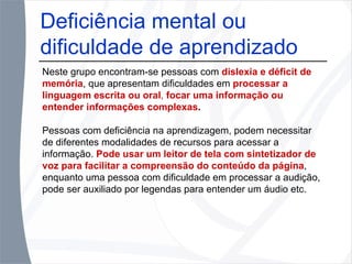 Deficiência mental ou dificuldade de aprendizado Neste grupo encontram-se pessoas com  dislexia e déficit de memória , que apresentam dificuldades em  processar a linguagem escrita ou oral ,  focar uma informação ou entender informações complexas . Pessoas com deficiência na aprendizagem, podem necessitar de diferentes modalidades de recursos para acessar a informação.  Pode usar um leitor de tela com sintetizador de voz para facilitar a compreensão do conteúdo da página , enquanto uma pessoa com dificuldade em processar a audição, pode ser auxiliado por legendas para entender um áudio etc. 