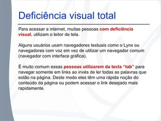 Deficiência visual total Para acessar a internet, muitas pessoas  com deficiência visual , utilizam o leitor de tela.  Alguns usuários usam navegadores textuais como o Lynx ou navegadores com voz em vez de utilizar um navegador comum (navegador com interface gráfica).  É muito comum essas  pessoas utilizarem da tecla “tab”  para navegar somente em links ao invés de ler todas as palavras que estão na página. Deste modo eles têm uma rápida noção do conteúdo da página ou podem acessar o link desejado mais rapidamente. 